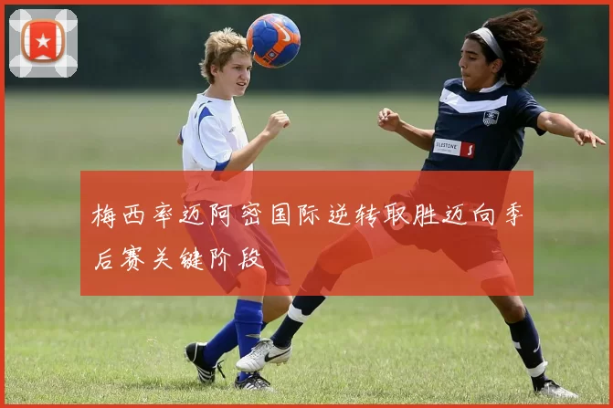 梅西率迈阿密国际逆转取胜迈向季后赛关键阶段