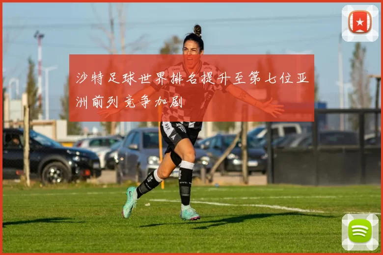 沙特足球世界排名提升至第七位亚洲前列竞争加剧