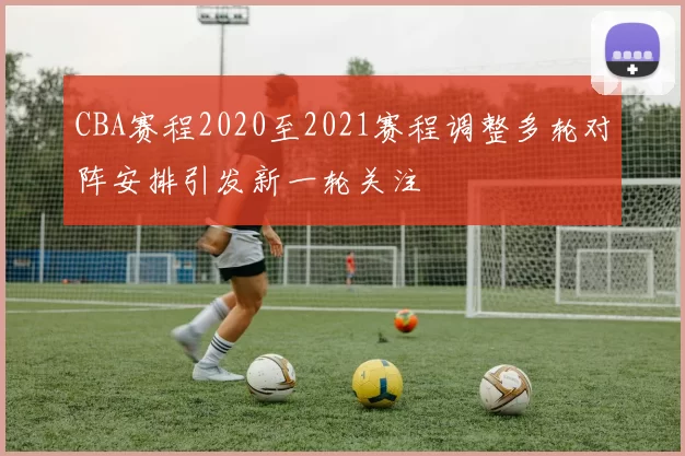 CBA赛程2020至2021赛程调整多轮对阵安排引发新一轮关注