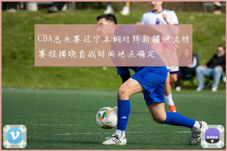 CBA总决赛辽宁本钢对阵新疆伊力特赛程揭晓首战时间地点确定