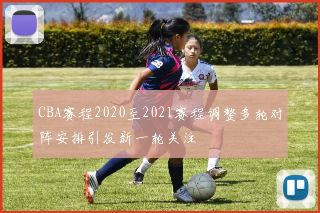 CBA赛程2020至2021赛程调整多轮对阵安排引发新一轮关注