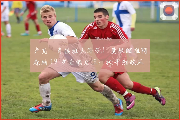 卢克・肖接班人浮现!曼联瞄准阿森纳 19 岁全能后卫,枪手财政压力或促成转会_斯凯利_欧冠_莱比锡红牛