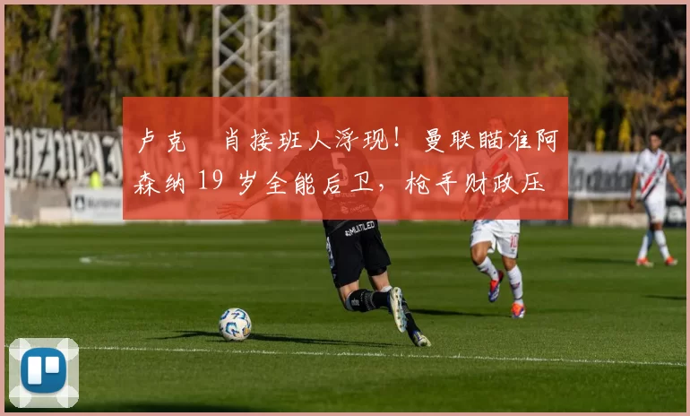 卢克・肖接班人浮现！曼联瞄准阿森纳 19 岁全能后卫，枪手财政压力或促成转会_斯凯利_欧冠_莱比锡红牛