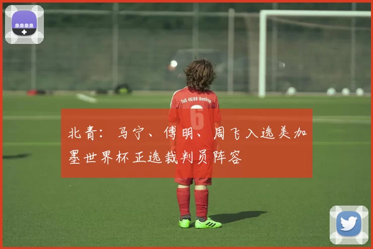 北青:马宁、傅明、周飞入选美加墨世界杯正选裁判员阵容