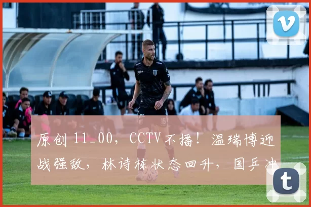 原创 11_00，CCTV不播！温瑞博迎战强敌，林诗栋状态回升，国乒冲击5冠王，向鹏期待救赎