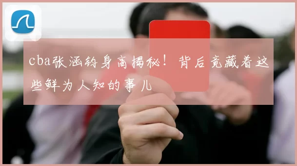 cba张涵钧身高揭秘！背后竟藏着这些鲜为人知的事儿