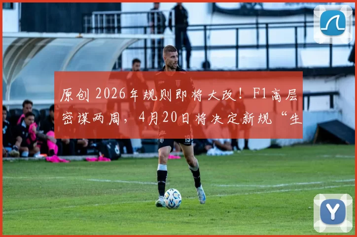 原创 2026年规则即将大改！F1高层密谋两周，4月20日将决定新规“生死”