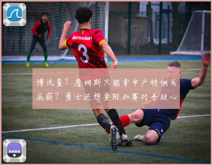 博流量？詹姆斯只能拿中产特例或底薪？勇士还想要附加赛对手核心