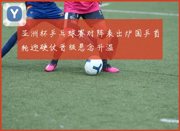 亚洲杯乒乓球赛对阵表出炉国乒首轮迎硬仗晋级悬念升温