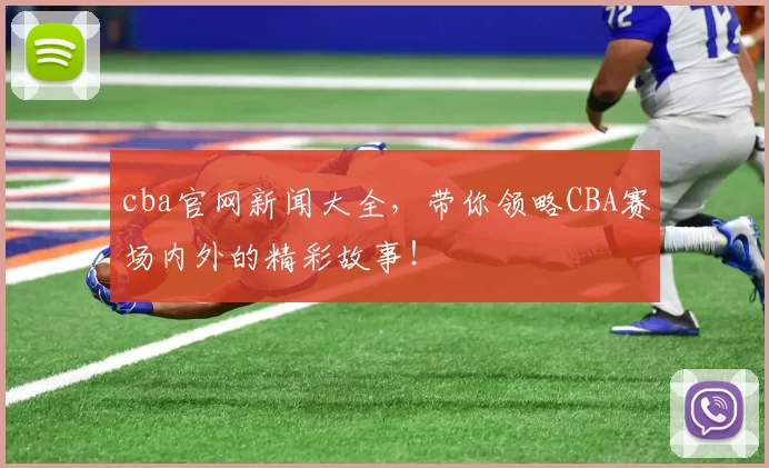 cba官网新闻大全，带你领略CBA赛场内外的精彩故事！