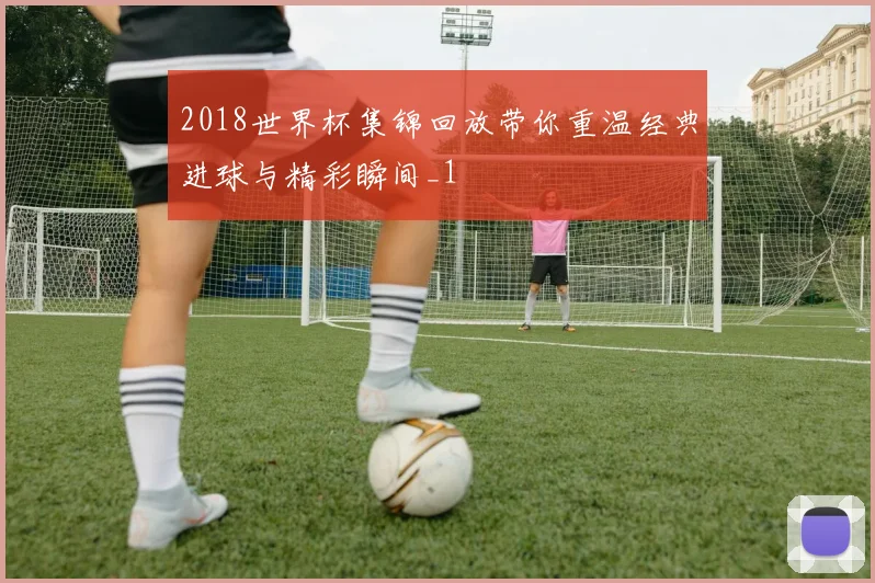 2018世界杯集锦回放带你重温经典进球与精彩瞬间_1