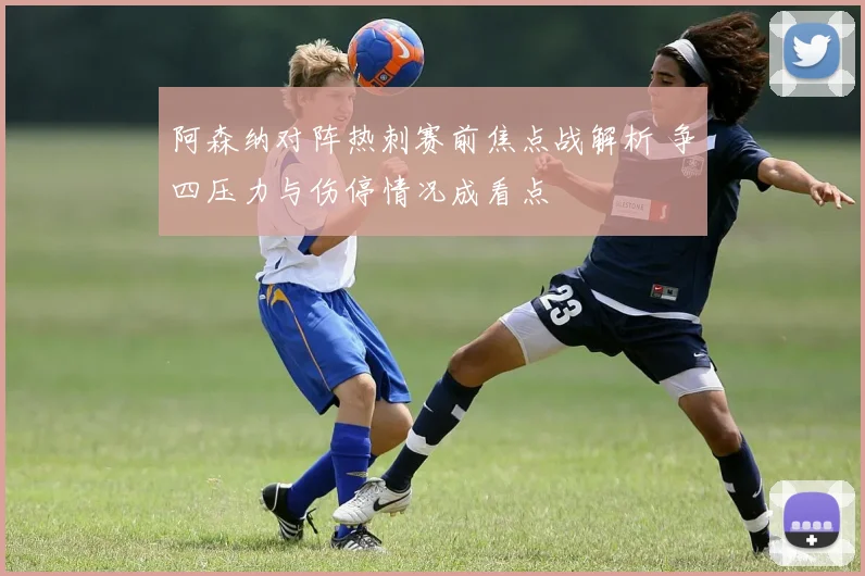 阿森纳对阵热刺赛前焦点战解析 争四压力与伤停情况成看点