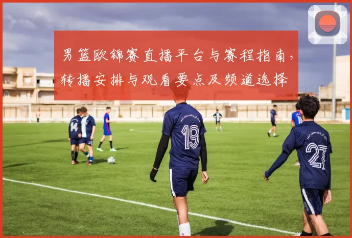 男篮欧锦赛直播平台与赛程指南，转播安排与观看要点及频道选择
