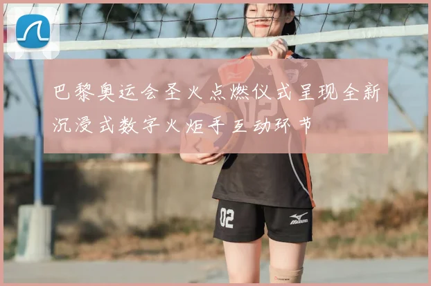 巴黎奥运会圣火点燃仪式呈现全新沉浸式数字火炬手互动环节