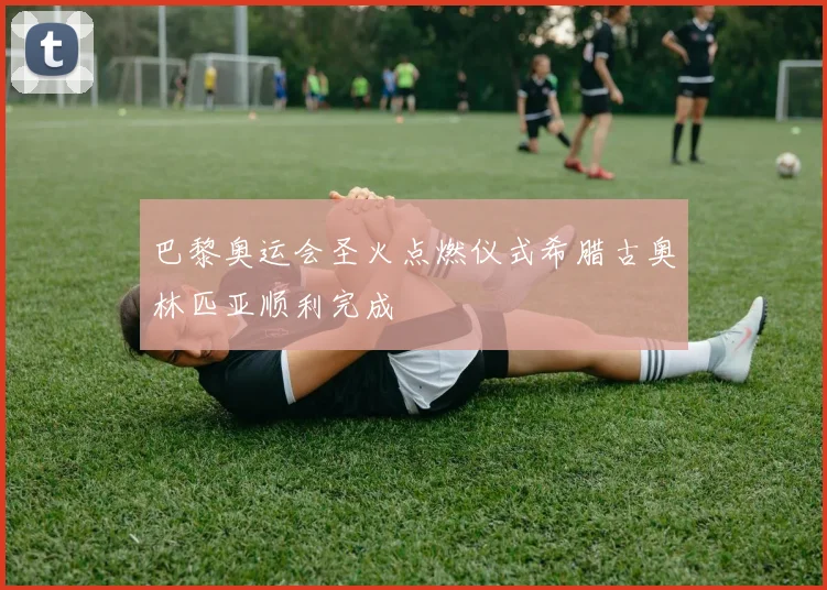 巴黎奥运会圣火点燃仪式希腊古奥林匹亚顺利完成