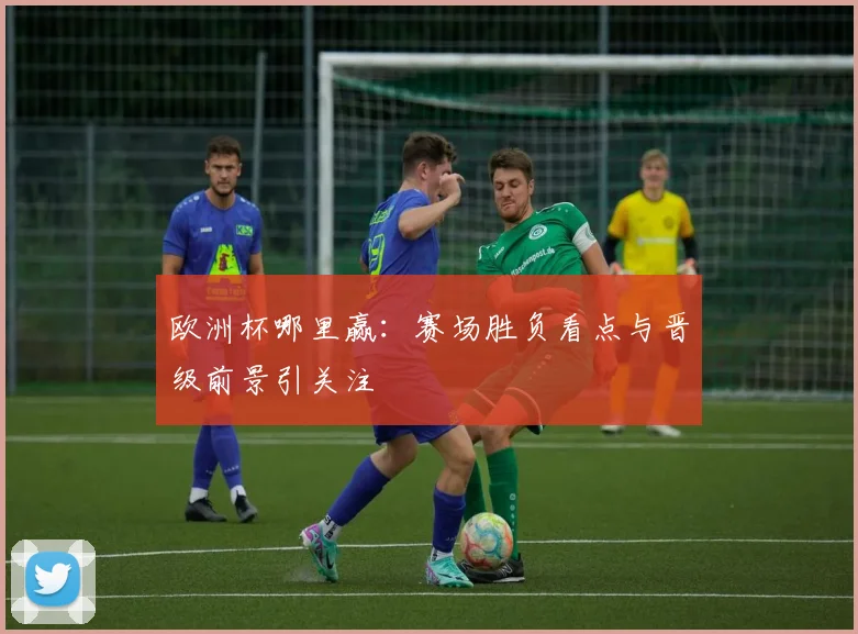 欧洲杯哪里赢：赛场胜负看点与晋级前景引关注