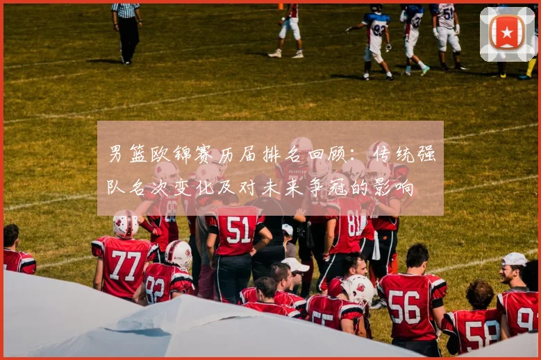 男篮欧锦赛历届排名回顾：传统强队名次变化及对未来争冠的影响