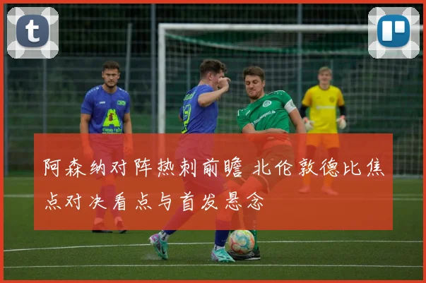 阿森纳对阵热刺前瞻 北伦敦德比焦点对决看点与首发悬念