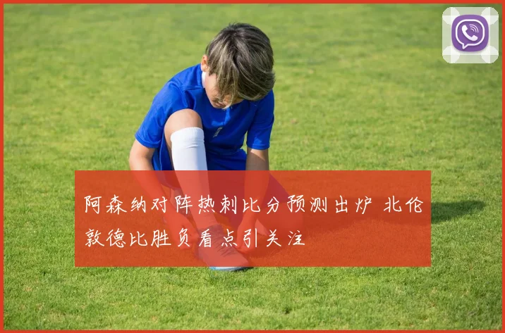 阿森纳对阵热刺比分预测出炉 北伦敦德比胜负看点引关注