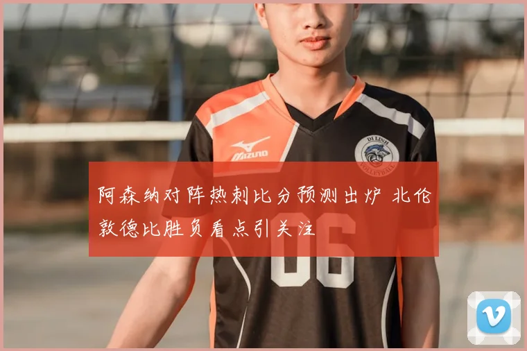 阿森纳对阵热刺比分预测出炉 北伦敦德比胜负看点引关注