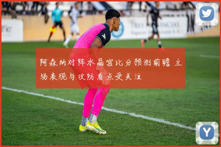 阿森纳对阵水晶宫比分预测前瞻 主场表现与攻防看点受关注