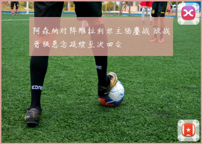 阿森纳对阵维拉利尔主场鏖战 欧战晋级悬念延续至次回合