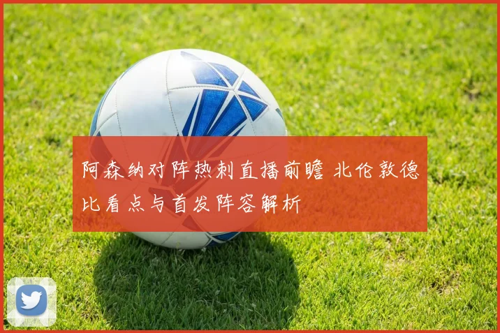 阿森纳对阵热刺直播前瞻 北伦敦德比看点与首发阵容解析