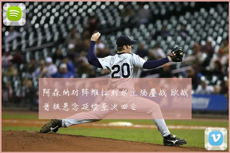 阿森纳对阵维拉利尔主场鏖战 欧战晋级悬念延续至次回合