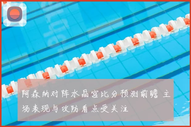 阿森纳对阵水晶宫比分预测前瞻 主场表现与攻防看点受关注