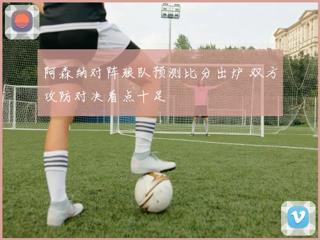 阿森纳对阵狼队预测比分出炉 双方攻防对决看点十足